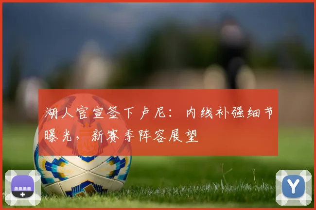 湖人官宣签下卢尼：内线补强细节曝光，新赛季阵容展望