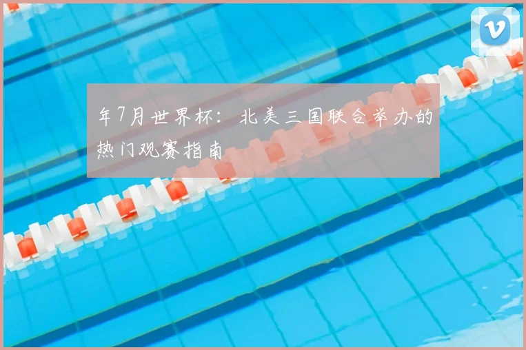 年7月世界杯：北美三国联合举办的热门观赛指南