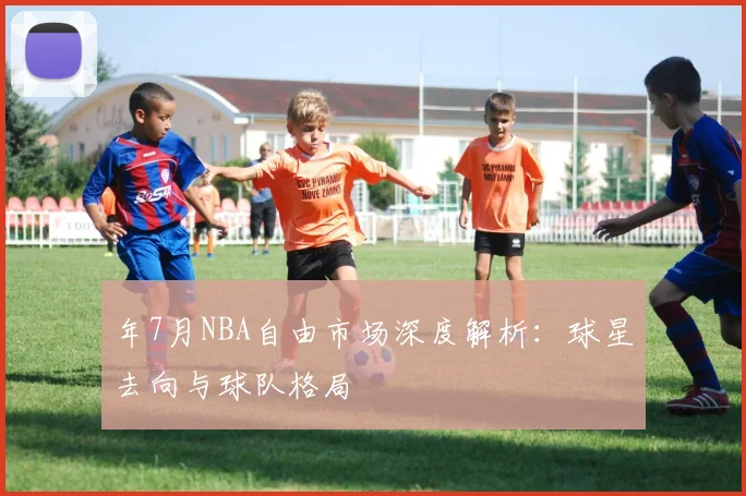 年7月NBA自由市场深度解析：球星去向与球队格局