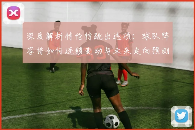 深度解析特伦特跳出选项:球队阵容将如何连锁变动与未来走向预测