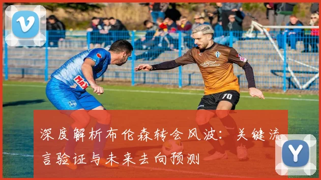 深度解析布伦森转会风波：关键流言验证与未来去向预测